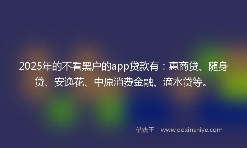 2025年的不看黑户的app贷款有：惠商贷、随身贷、安逸花、中原消费金融、滴水贷等。