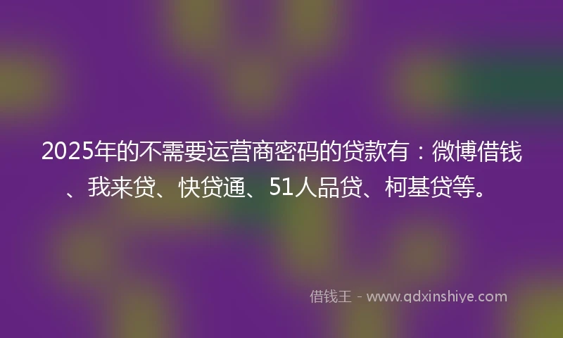 2025年的不需要运营商密码的贷款有：微博借钱、我来贷、快贷通、51人品贷、柯基贷等。