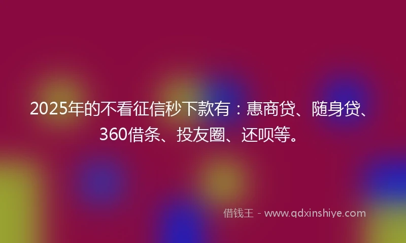 2025年的不看征信秒下款有：惠商贷、随身贷、360借条、投友圈、还呗等。