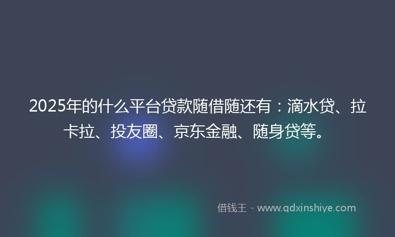 2025年的什么平台贷款随借随还有：滴水贷、拉卡拉、投友圈、京东金融、随身贷等。