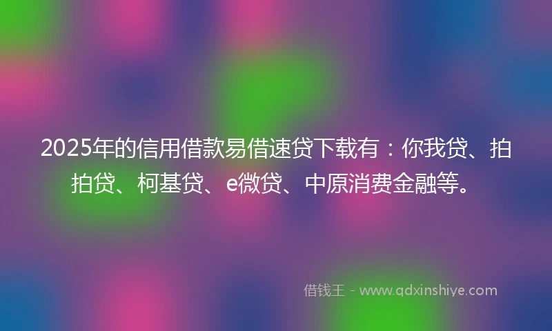 2025年的信用借款易借速贷下载有：你我贷、拍拍贷、柯基贷、e微贷、中原消费金融等。