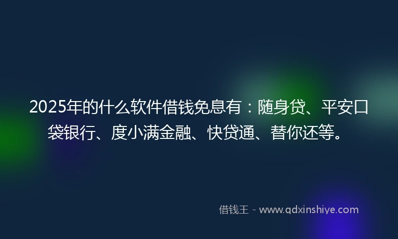 2025年的什么软件借钱免息有：随身贷、平安口袋银行、度小满金融、快贷通、替你还等。