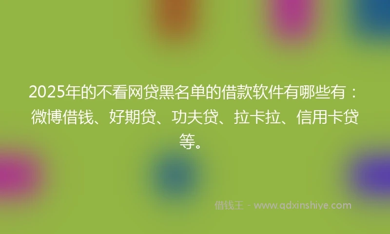 2025年的不看网贷黑名单的借款软件有哪些有：微博借钱、好期贷、功夫贷、拉卡拉、信用卡贷等。