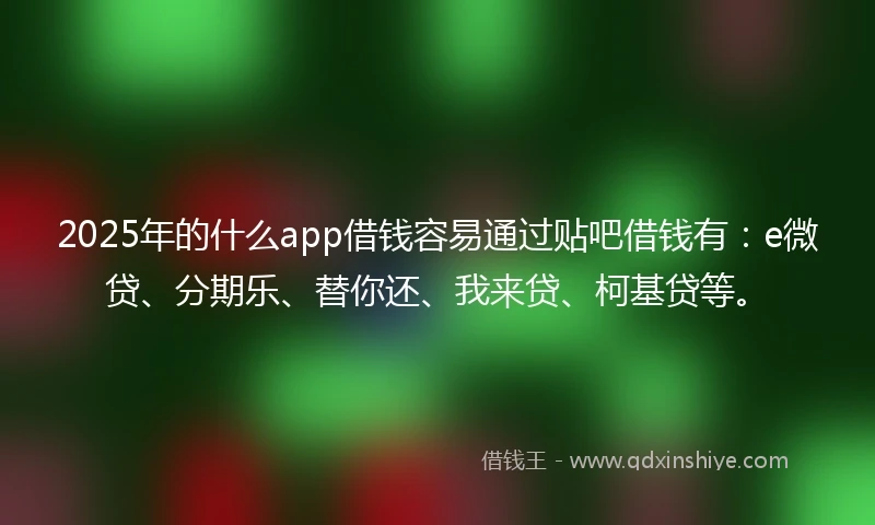 2025年的什么app借钱容易通过贴吧借钱有：e微贷、分期乐、替你还、我来贷、柯基贷等。