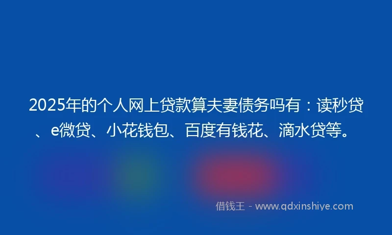 2025年的个人网上贷款算夫妻债务吗有：读秒贷、e微贷、小花钱包、百度有钱花、滴水贷等。
