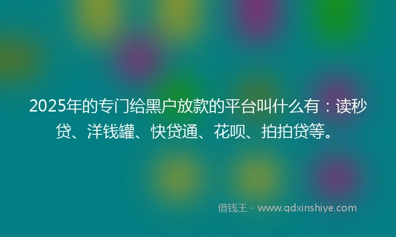 2025年的专门给黑户放款的平台叫什么有：读秒贷、洋钱罐、快贷通、花呗、拍拍贷等。