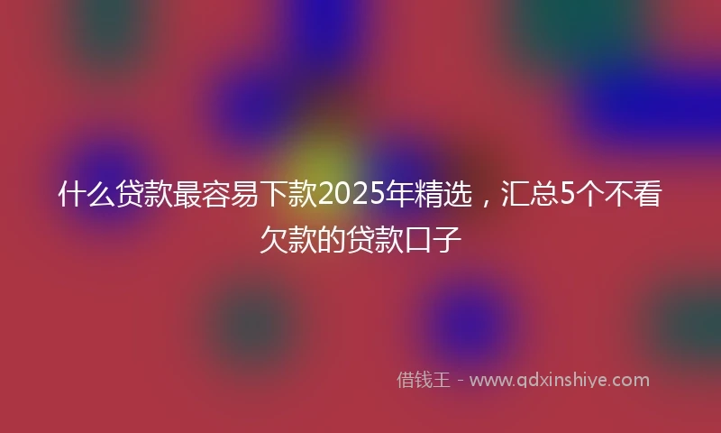 什么贷款最容易下款2025年精选，汇总5个不看欠款的贷款口子