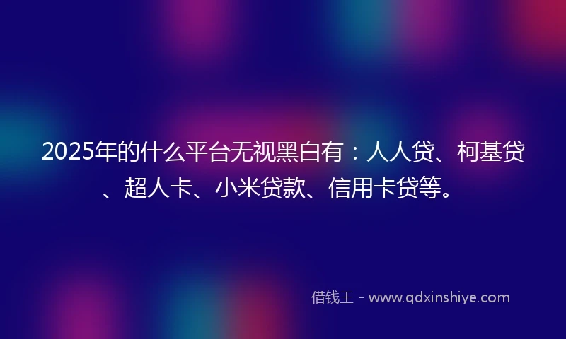 2025年的什么平台无视黑白有：人人贷、柯基贷、超人卡、小米贷款、信用卡贷等。
