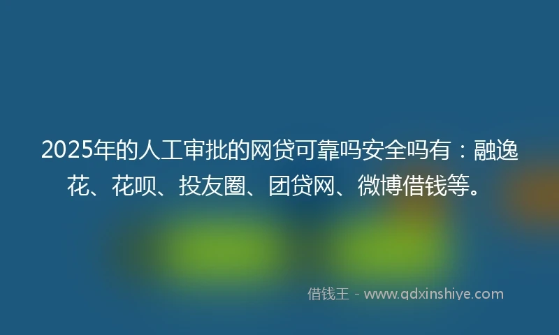 2025年的人工审批的网贷可靠吗安全吗有：融逸花、花呗、投友圈、团贷网、微博借钱等。