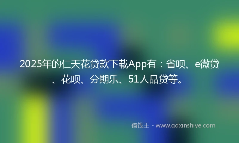 2025年的仁天花贷款下载App有：省呗、e微贷、花呗、分期乐、51人品贷等。
