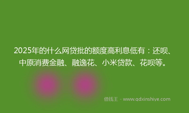 2025年的什么网贷批的额度高利息低有：还呗、中原消费金融、融逸花、小米贷款、花呗等。