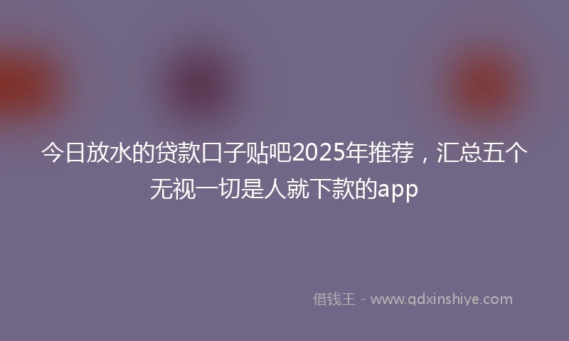 今日放水的贷款口子贴吧2025年推荐，汇总五个无视一切是人就下款的app
