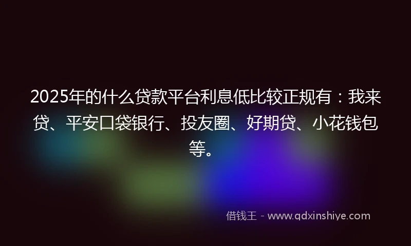 2025年的什么贷款平台利息低比较正规有：我来贷、平安口袋银行、投友圈、好期贷、小花钱包等。