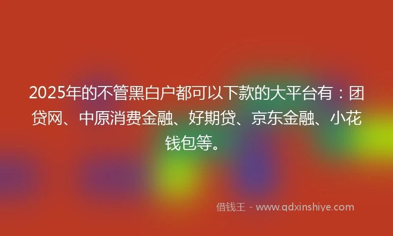 2025年的不管黑白户都可以下款的大平台有：团贷网、中原消费金融、好期贷、京东金融、小花钱包等。