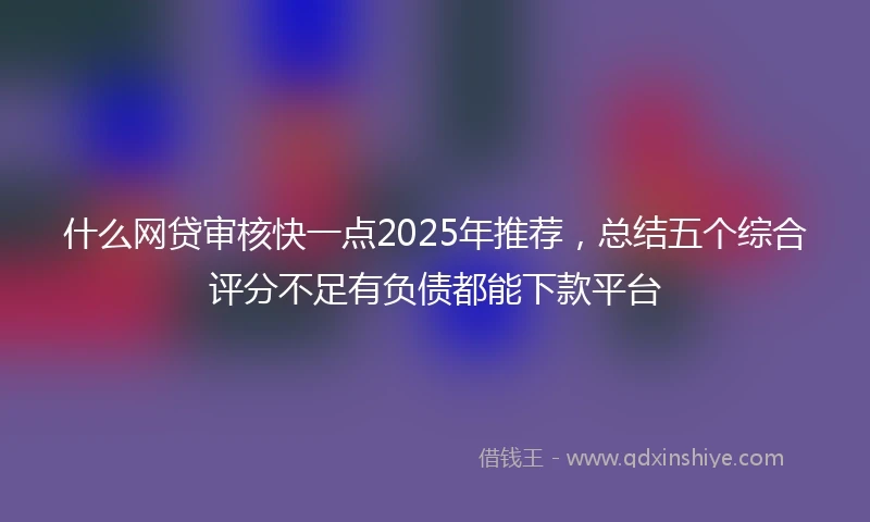 什么网贷审核快一点2025年推荐，总结五个综合评分不足有负债都能下款平台