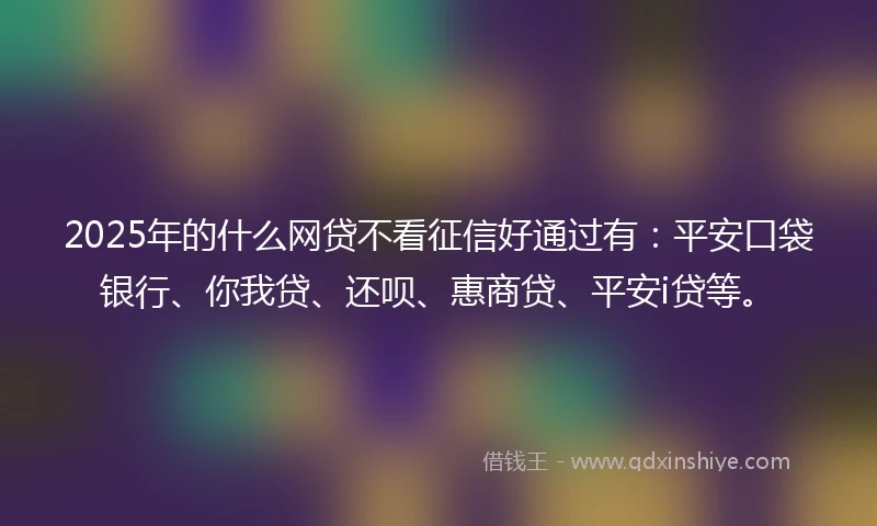 2025年的什么网贷不看征信好通过有：平安口袋银行、你我贷、还呗、惠商贷、平安i贷等。