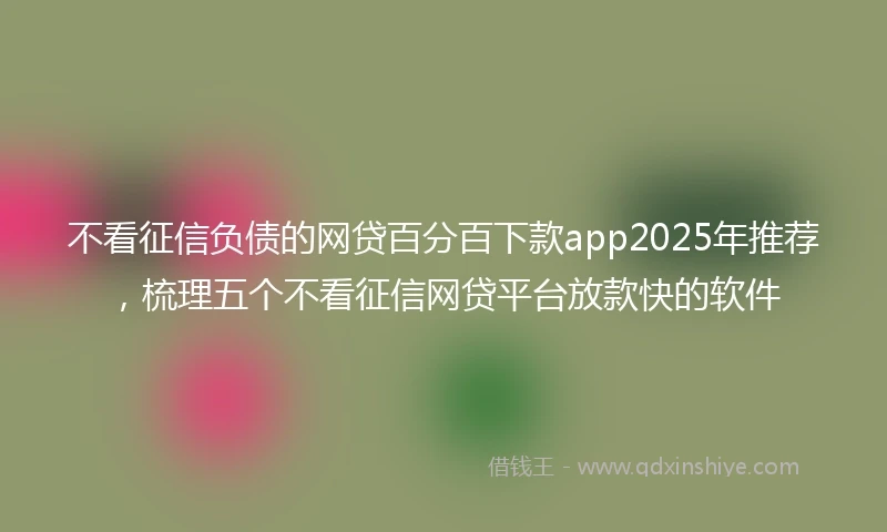 不看征信负债的网贷百分百下款app2025年推荐，梳理五个不看征信网贷平台放款快的软件