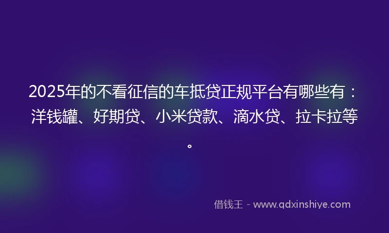 2025年的不看征信的车抵贷正规平台有哪些有：洋钱罐、好期贷、小米贷款、滴水贷、拉卡拉等。