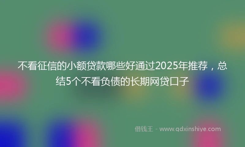 不看征信的小额贷款哪些好通过2025年推荐，总结5个不看负债的长期网贷口子