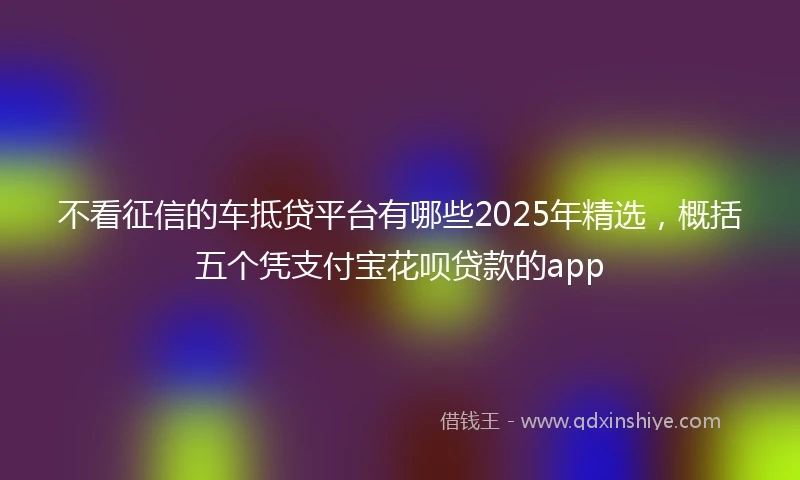 不看征信的车抵贷平台有哪些2025年精选，概括五个凭支付宝花呗贷款的app