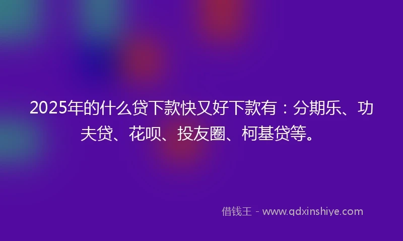 2025年的什么贷下款快又好下款有：分期乐、功夫贷、花呗、投友圈、柯基贷等。