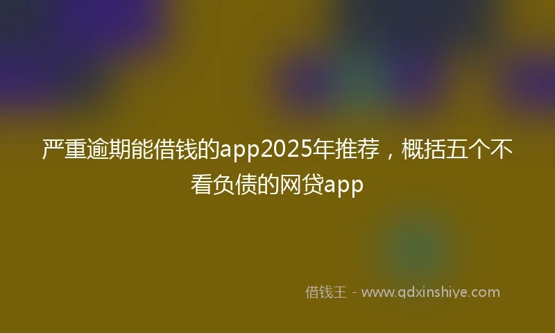 严重逾期能借钱的app2025年推荐，概括五个不看负债的网贷app