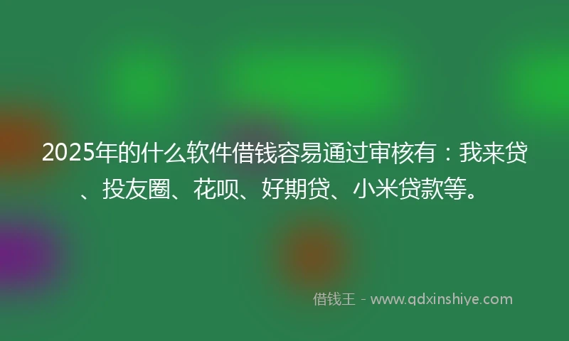 2025年的什么软件借钱容易通过审核有：我来贷、投友圈、花呗、好期贷、小米贷款等。