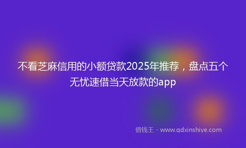 不看芝麻信用的小额贷款2025年推荐，盘点五个无忧速借当天放款的app
