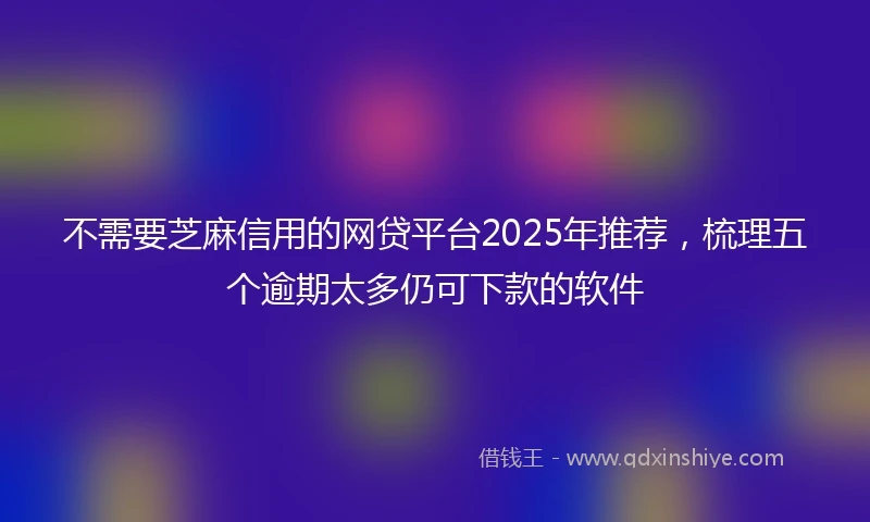 不需要芝麻信用的网贷平台2025年推荐，梳理五个逾期太多仍可下款的软件