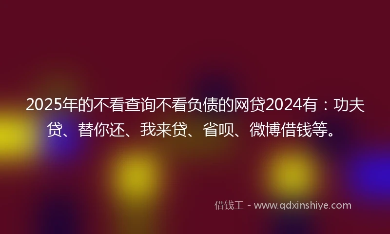 2025年的不看查询不看负债的网贷2024有：功夫贷、替你还、我来贷、省呗、微博借钱等。