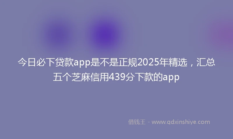 今日必下贷款app是不是正规2025年精选，汇总五个芝麻信用439分下款的app