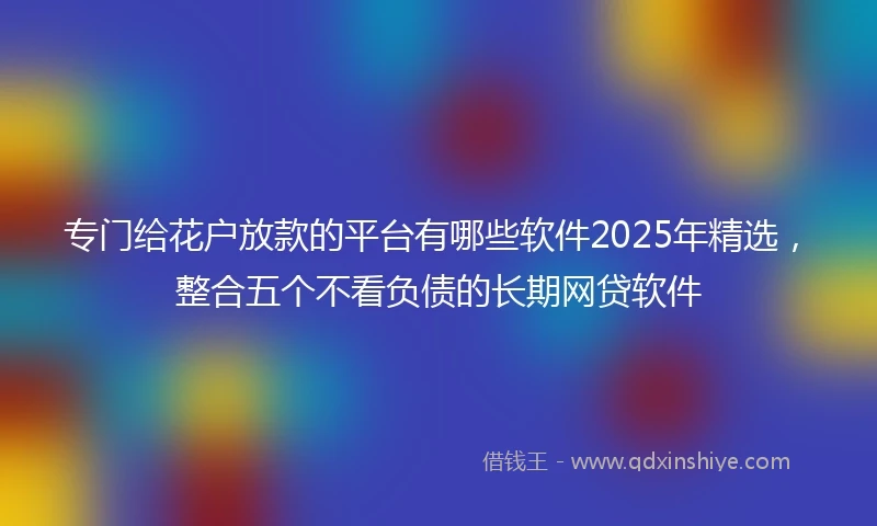专门给花户放款的平台有哪些软件2025年精选，整合五个不看负债的长期网贷软件