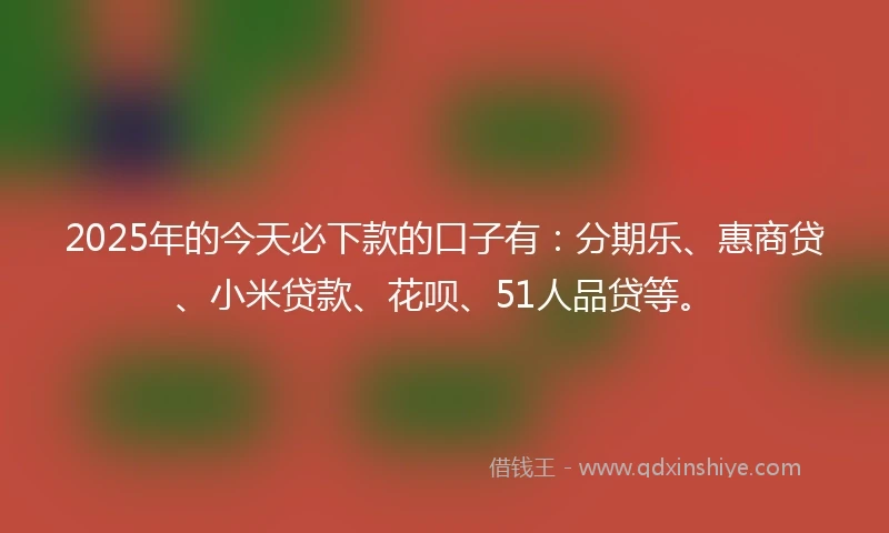 2025年的今天必下款的口子有：分期乐、惠商贷、小米贷款、花呗、51人品贷等。
