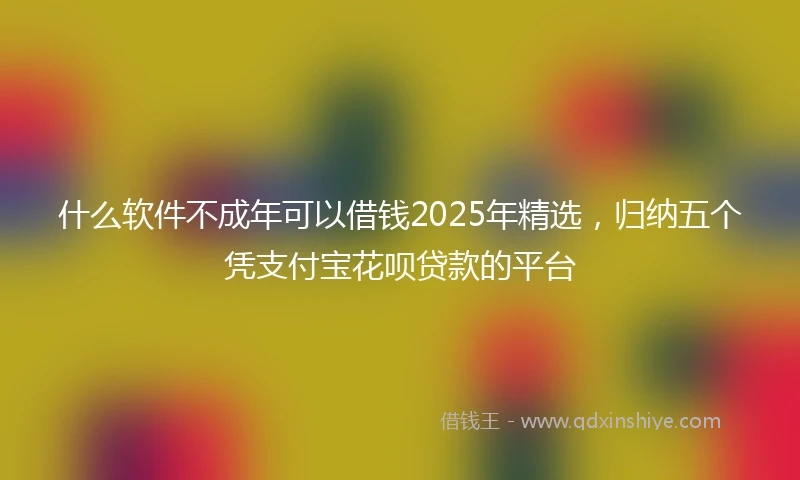 什么软件不成年可以借钱2025年精选，归纳五个凭支付宝花呗贷款的平台