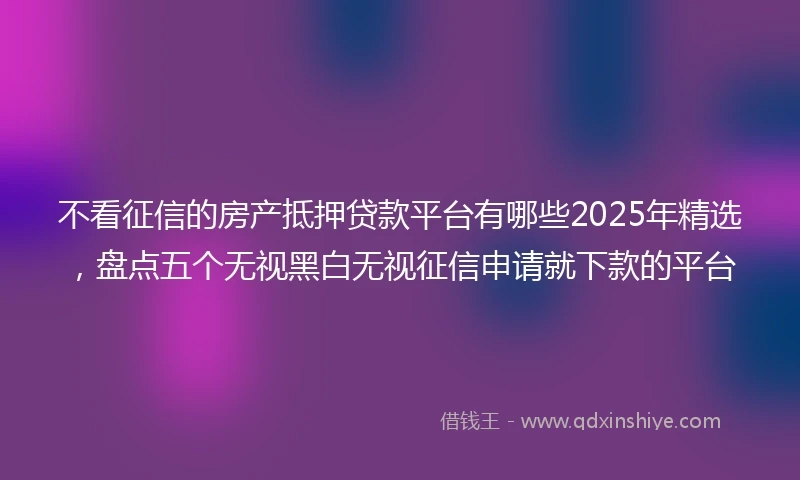 不看征信的房产抵押贷款平台有哪些2025年精选，盘点五个无视黑白无视征信申请就下款的平台