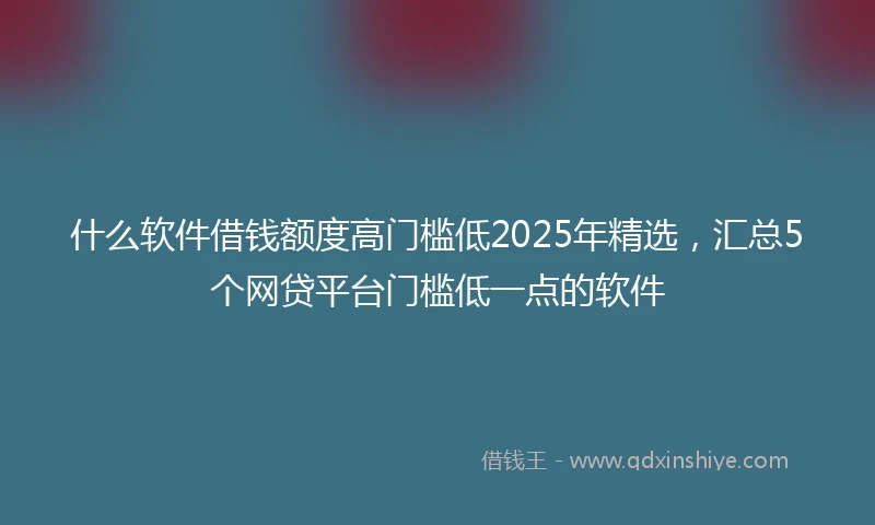 什么软件借钱额度高门槛低2025年精选，汇总5个网贷平台门槛低一点的软件