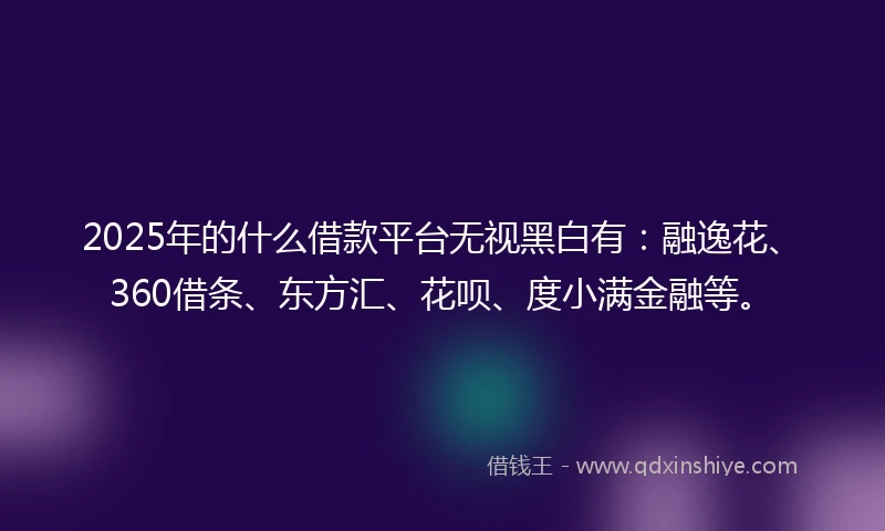 2025年的什么借款平台无视黑白有：融逸花、360借条、东方汇、花呗、度小满金融等。