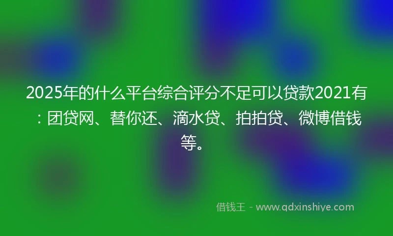 2025年的什么平台综合评分不足可以贷款2021有：团贷网、替你还、滴水贷、拍拍贷、微博借钱等。