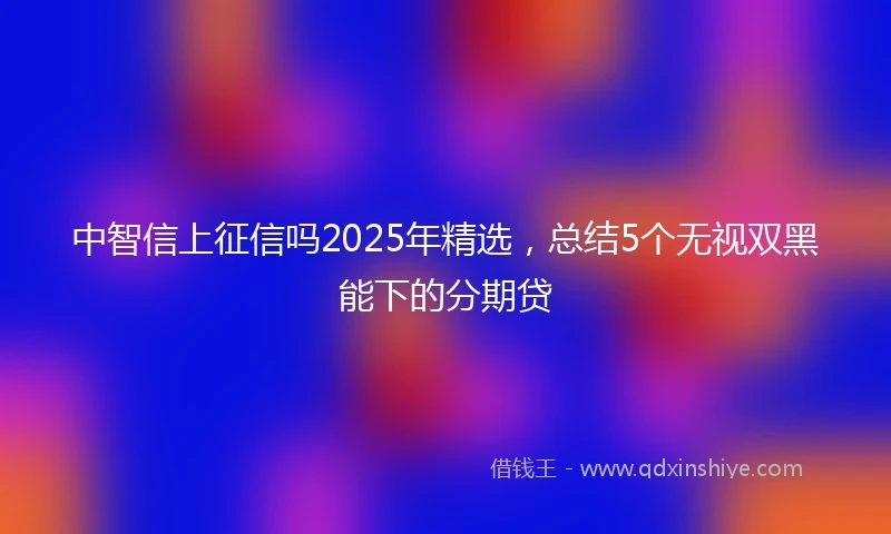 中智信上征信吗2025年精选，总结5个无视双黑能下的分期贷
