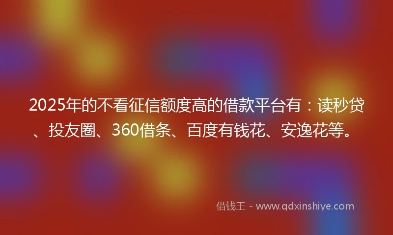2025年的不看征信额度高的借款平台有:读秒贷、投友圈、360借条、百度有钱花、安逸花等。