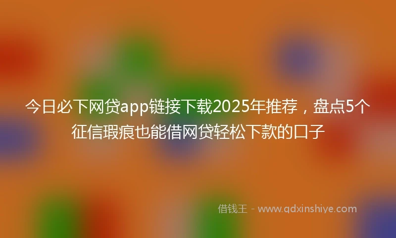 今日必下网贷app链接下载2025年推荐，盘点5个征信瑕疵也能借网贷轻松下款的口子