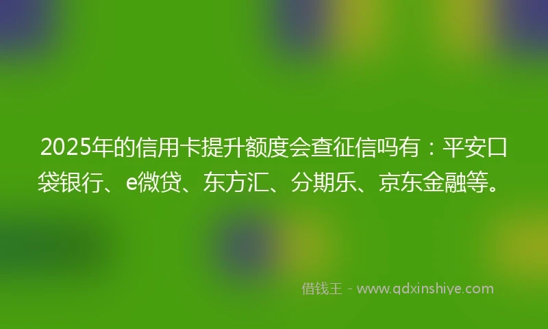 2025年的信用卡提升额度会查征信吗有：平安口袋银行、e微贷、东方汇、分期乐、京东金融等。