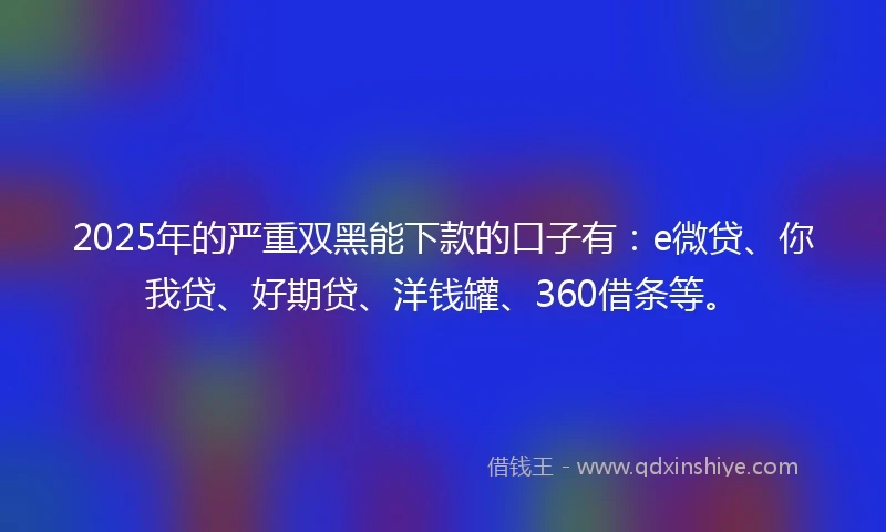 2025年的严重双黑能下款的口子有：e微贷、你我贷、好期贷、洋钱罐、360借条等。