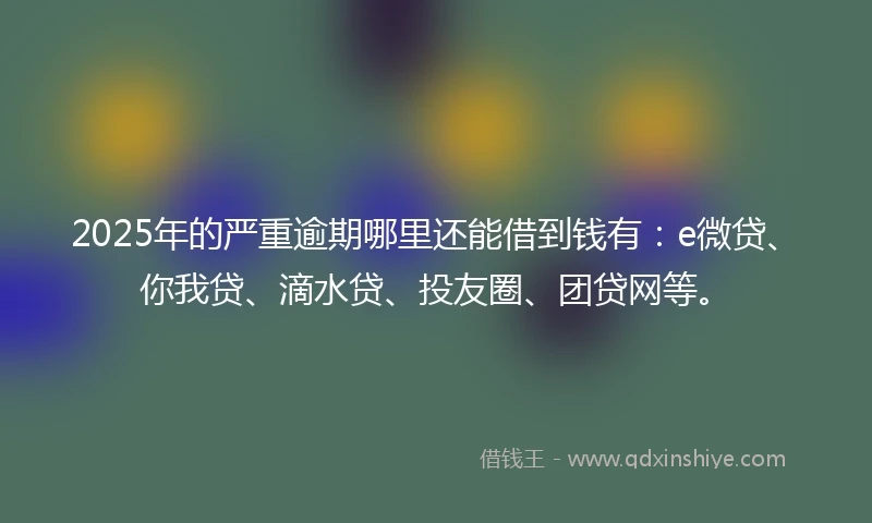 2025年的严重逾期哪里还能借到钱有：e微贷、你我贷、滴水贷、投友圈、团贷网等。