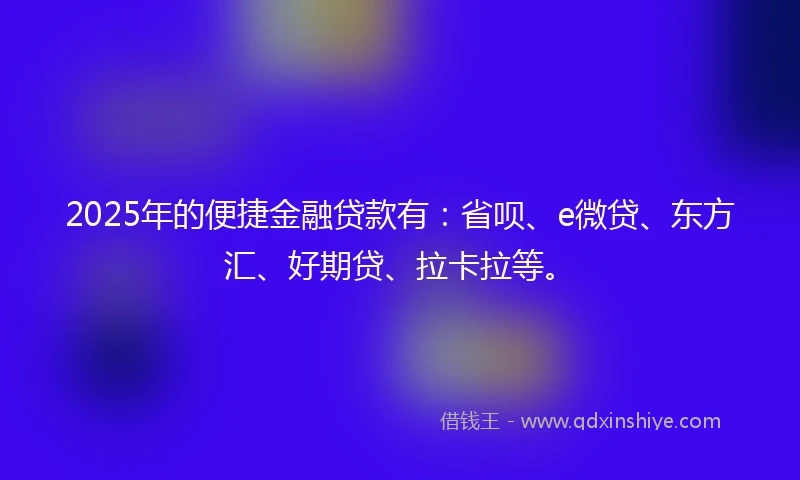 2025年的便捷金融贷款有：省呗、e微贷、东方汇、好期贷、拉卡拉等。