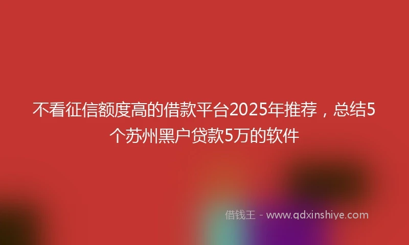 不看征信额度高的借款平台2025年推荐，总结5个苏州黑户贷款5万的软件