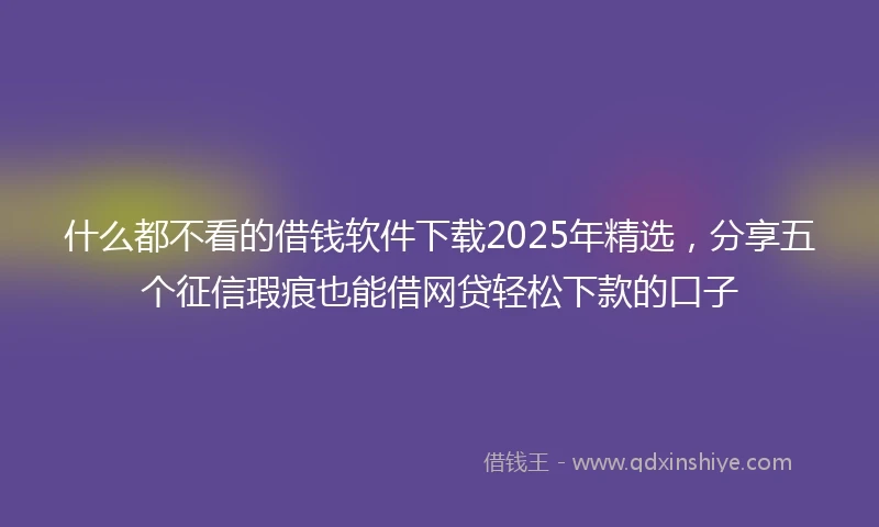 什么都不看的借钱软件下载2025年精选，分享五个征信瑕疵也能借网贷轻松下款的口子