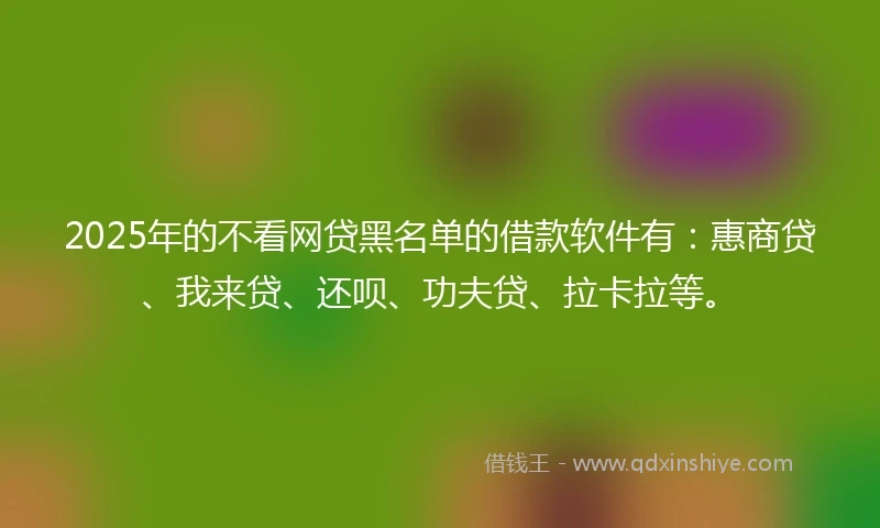 2025年的不看网贷黑名单的借款软件有:惠商贷、我来贷、还呗、功夫贷、拉卡拉等。
