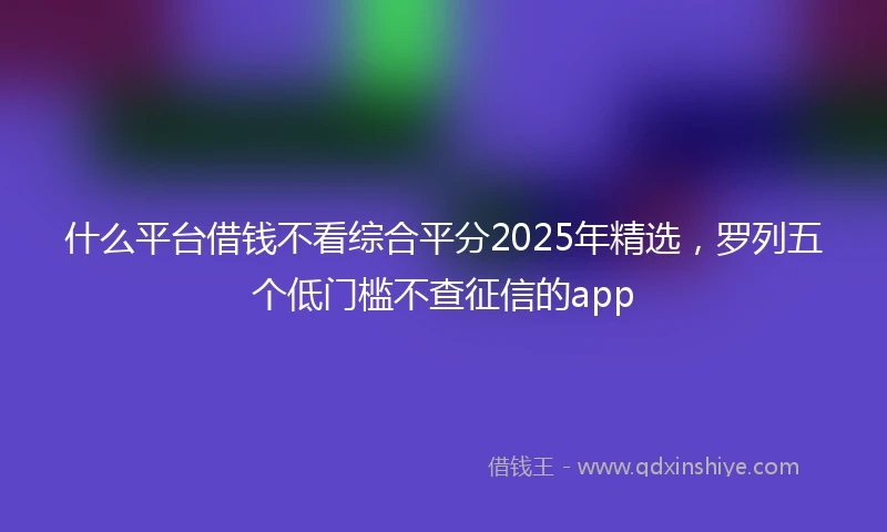什么平台借钱不看综合平分2025年精选，罗列五个低门槛不查征信的app