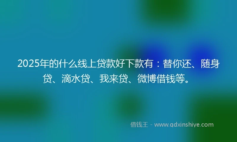 2025年的什么线上贷款好下款有：替你还、随身贷、滴水贷、我来贷、微博借钱等。